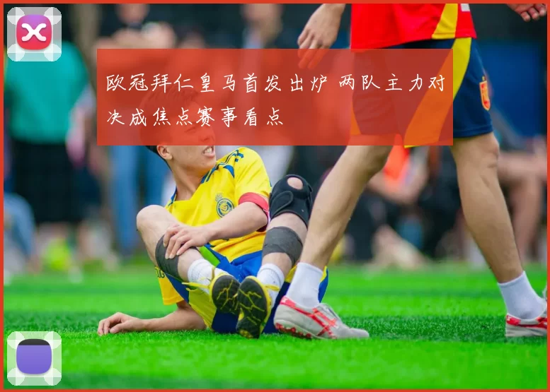 欧冠拜仁皇马首发出炉 两队主力对决成焦点赛事看点