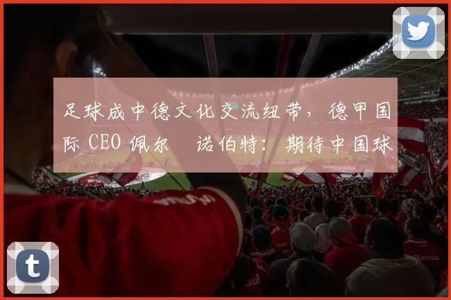 足球成中德文化交流纽带,德甲国际 CEO 佩尔・诺伯特:期待中国球员登场