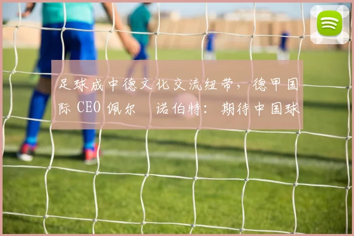 足球成中德文化交流纽带，德甲国际 CEO 佩尔・诺伯特：期待中国球员登场