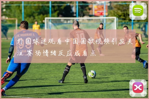 外国球迷观看中国国歌视频引发关注 赛场情绪反应成看点