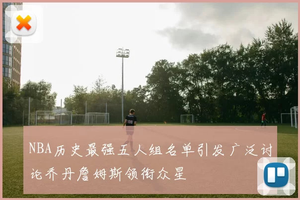 NBA历史最强五人组名单引发广泛讨论乔丹詹姆斯领衔众星