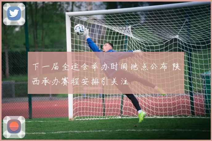 下一届全运会举办时间地点公布 陕西承办赛程安排引关注