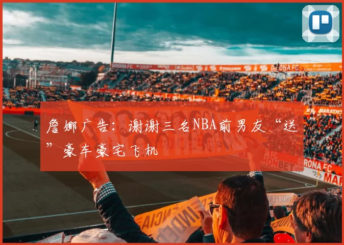 詹娜广告：谢谢三名NBA前男友“送”豪车豪宅飞机