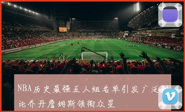 NBA历史最强五人组名单引发广泛讨论乔丹詹姆斯领衔众星