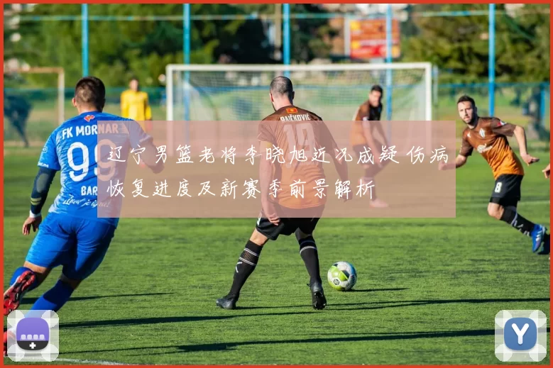 辽宁男篮老将李晓旭近况成疑 伤病恢复进度及新赛季前景解析