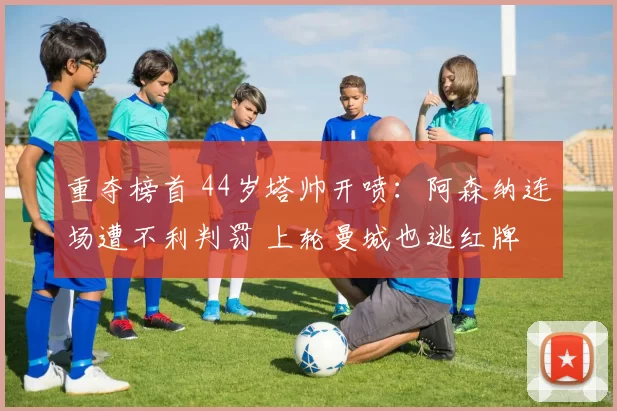 重夺榜首 44岁塔帅开喷：阿森纳连场遭不利判罚 上轮曼城也逃红牌