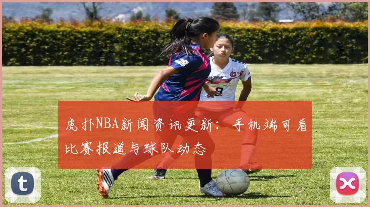 虎扑NBA新闻资讯更新：手机端可看比赛报道与球队动态