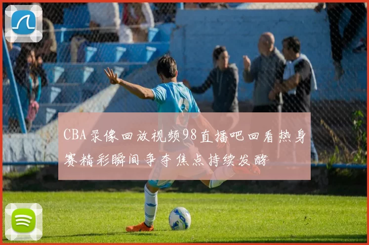 CBA录像回放视频98直播吧回看热身赛精彩瞬间争夺焦点持续发酵