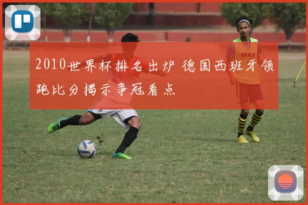 2010世界杯排名出炉 德国西班牙领跑比分揭示争冠看点
