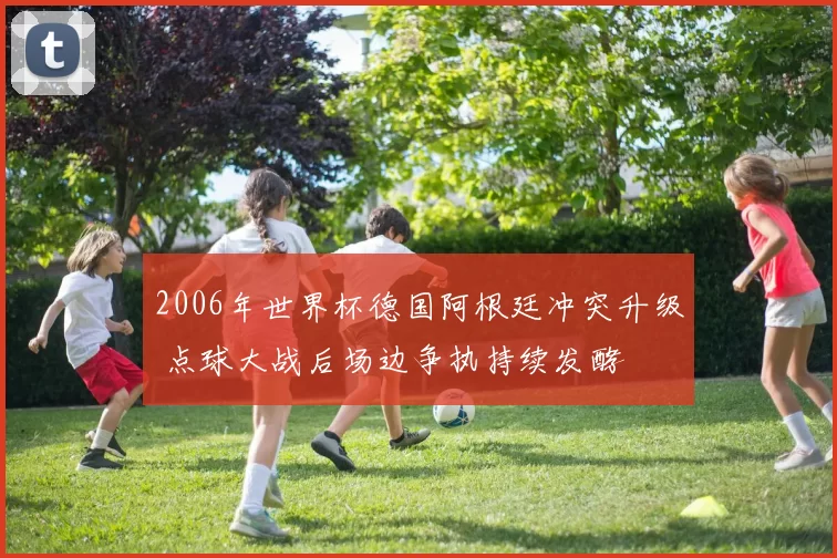 2006年世界杯德国阿根廷冲突升级 点球大战后场边争执持续发酵