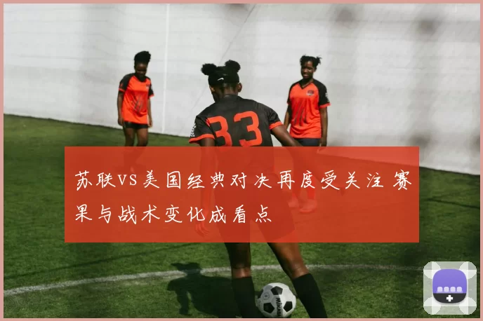 苏联vs美国经典对决再度受关注 赛果与战术变化成看点