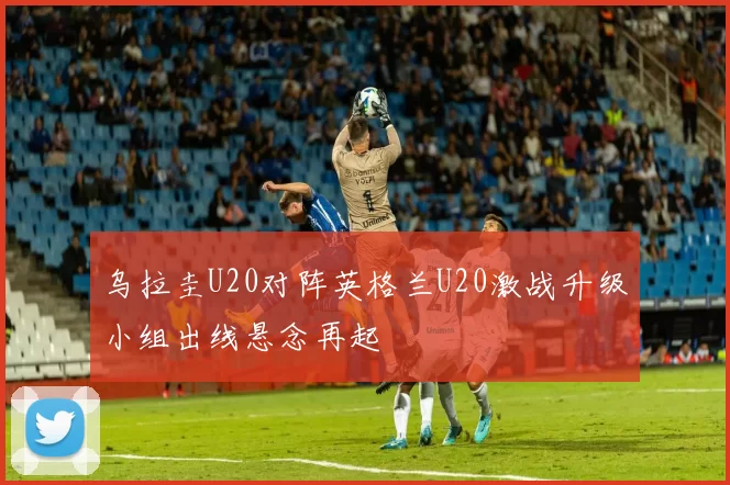 乌拉圭U20对阵英格兰U20激战升级小组出线悬念再起