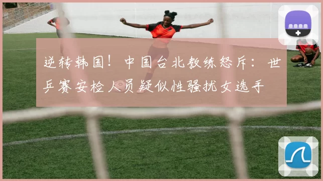 逆转韩国！中国台北教练怒斥：世乒赛安检人员疑似性骚扰女选手