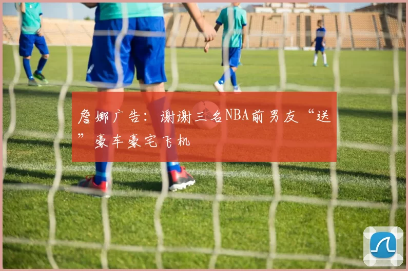 詹娜广告：谢谢三名NBA前男友“送”豪车豪宅飞机