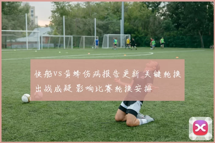 快船vs黄蜂伤病报告更新 关键轮换出战成疑 影响比赛轮换安排