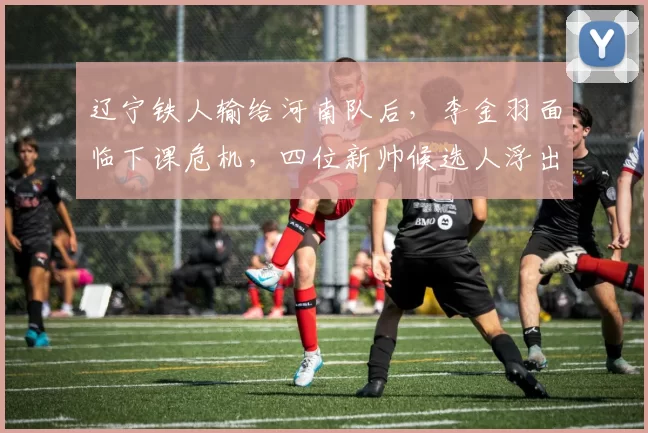 辽宁铁人输给河南队后，李金羽面临下课危机，四位新帅候选人浮出水面_谢晖_正源_主教练