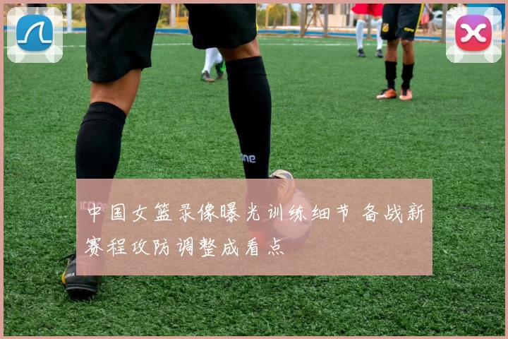 中国女篮录像曝光训练细节 备战新赛程攻防调整成看点