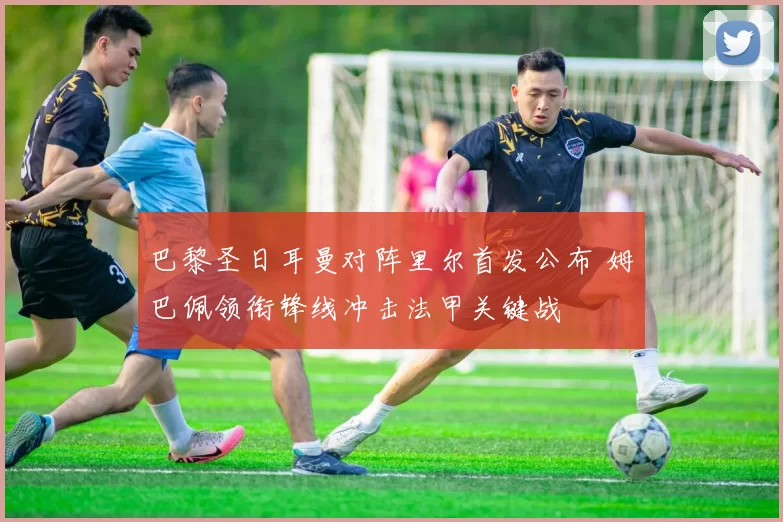 巴黎圣日耳曼对阵里尔首发公布 姆巴佩领衔锋线冲击法甲关键战
