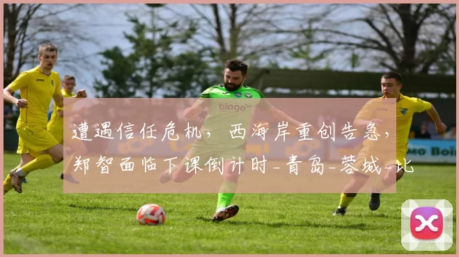 遭遇信任危机，西海岸重创告急，郑智面临下课倒计时_青岛_蓉城_比赛