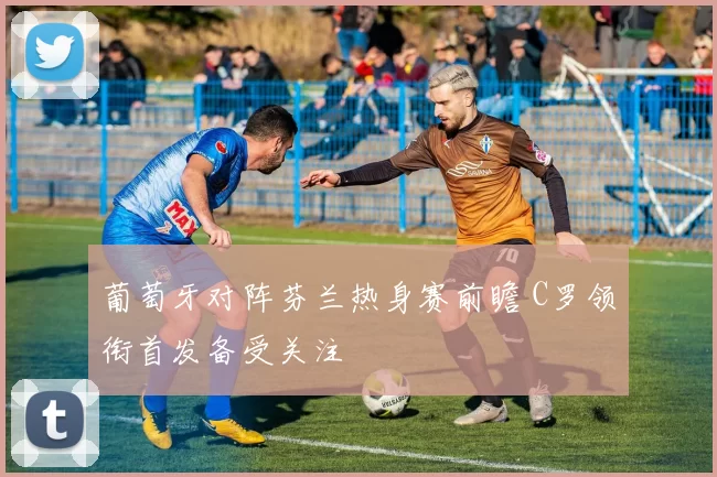 葡萄牙对阵芬兰热身赛前瞻 C罗领衔首发备受关注