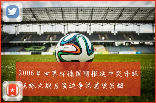 2006年世界杯德国阿根廷冲突升级 点球大战后场边争执持续发酵