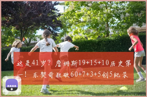 这是41岁？詹姆斯19+15+10历史第一！东契奇狂砍60+7+3+5创5纪录