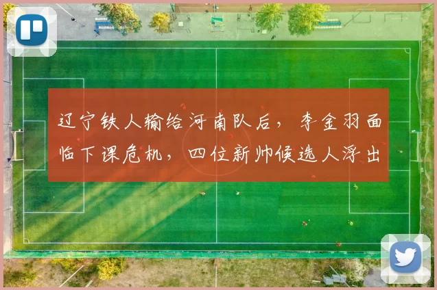 辽宁铁人输给河南队后,李金羽面临下课危机,四位新帅候选人浮出水面_谢晖_正源_主教练