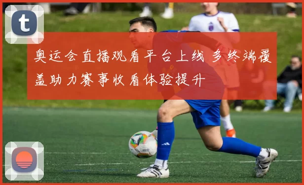 奥运会直播观看平台上线 多终端覆盖助力赛事收看体验提升