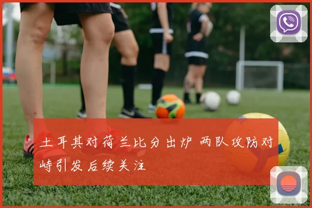 土耳其对荷兰比分出炉 两队攻防对峙引发后续关注