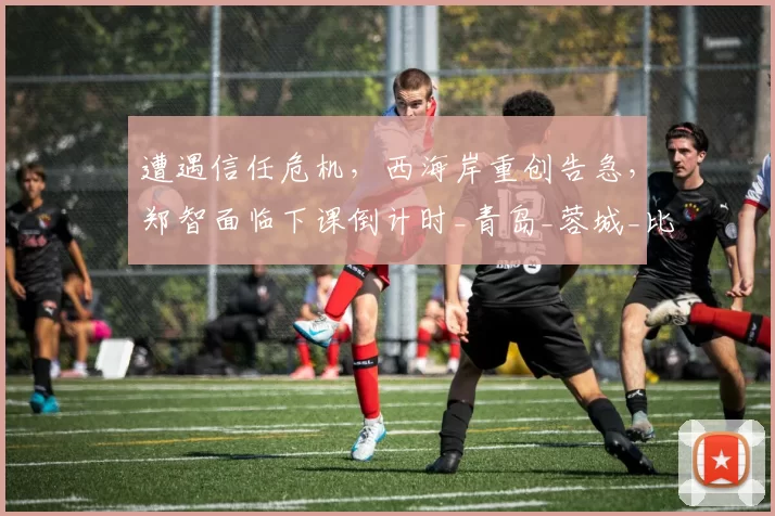 遭遇信任危机,西海岸重创告急,郑智面临下课倒计时_青岛_蓉城_比赛