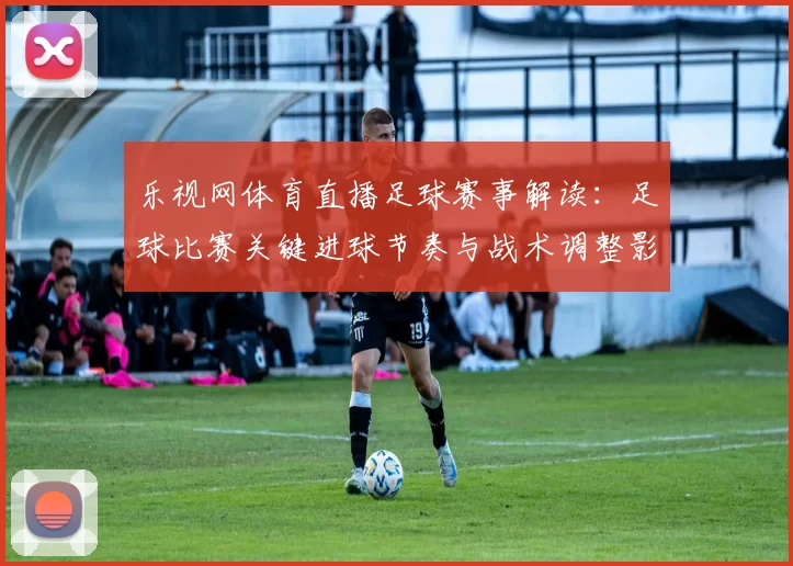 乐视网体育直播足球赛事解读:足球比赛关键进球节奏与战术调整影响