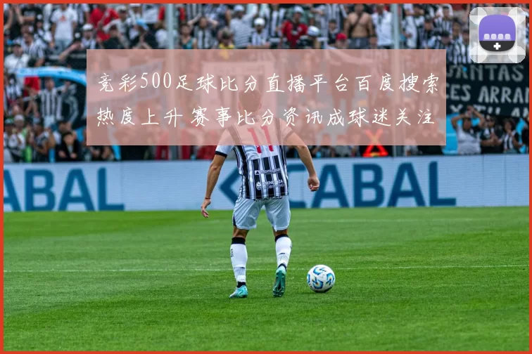竞彩500足球比分直播平台百度搜索热度上升 赛事比分资讯成球迷关注焦点
