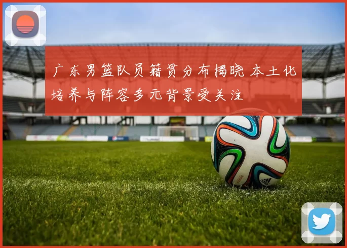 广东男篮队员籍贯分布揭晓 本土化培养与阵容多元背景受关注