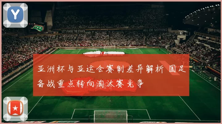 亚洲杯与亚运会赛制差异解析 国足备战重点转向淘汰赛竞争