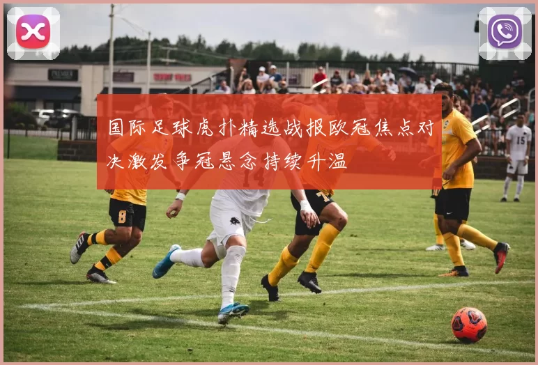 国际足球虎扑精选战报欧冠焦点对决激发争冠悬念持续升温