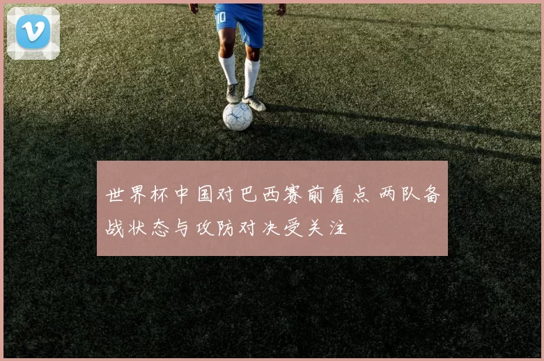 世界杯中国对巴西赛前看点 两队备战状态与攻防对决受关注
