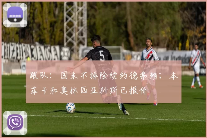 跟队：国米不排除续约德弗赖；本菲卡和奥林匹亚科斯已报价