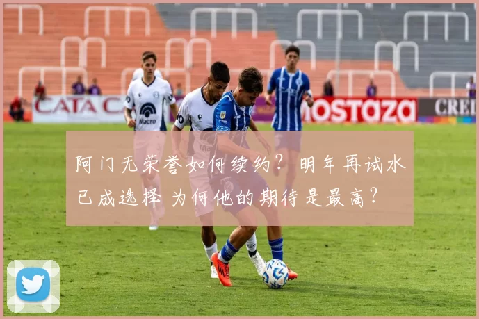 阿门无荣誉如何续约？明年再试水已成选择 为何他的期待是最高？