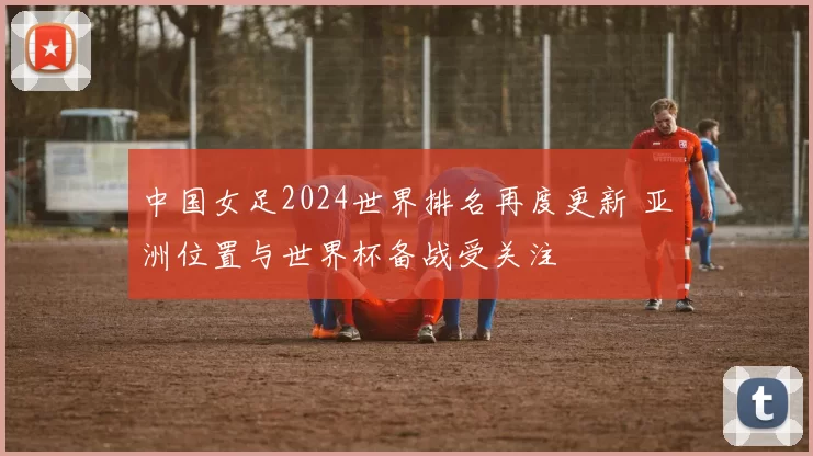 中国女足2024世界排名再度更新 亚洲位置与世界杯备战受关注