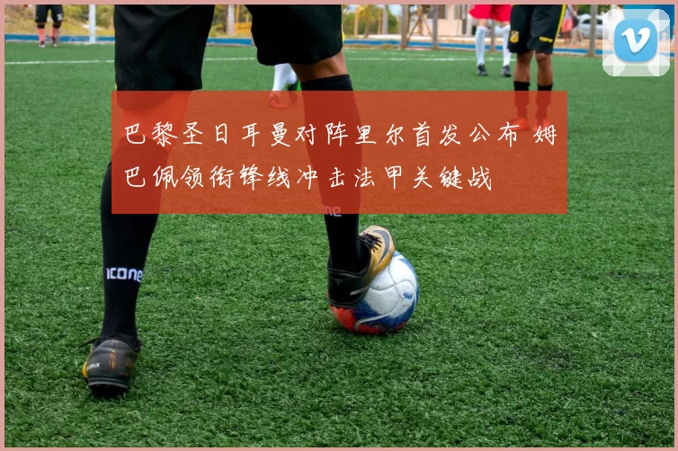 巴黎圣日耳曼对阵里尔首发公布 姆巴佩领衔锋线冲击法甲关键战