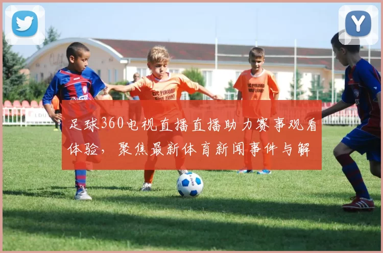 足球360电视直播直播助力赛事观看体验，聚焦最新体育新闻事件与解读要点