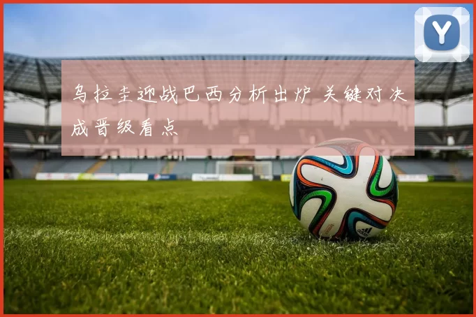 乌拉圭迎战巴西分析出炉 关键对决成晋级看点