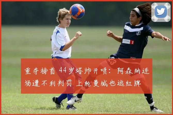 重夺榜首 44岁塔帅开喷：阿森纳连场遭不利判罚 上轮曼城也逃红牌