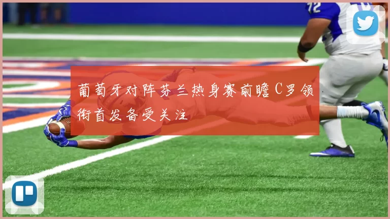 葡萄牙对阵芬兰热身赛前瞻 C罗领衔首发备受关注