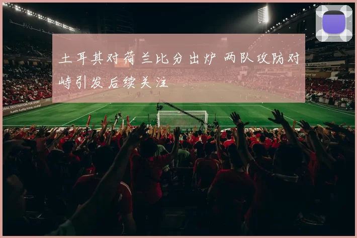 土耳其对荷兰比分出炉 两队攻防对峙引发后续关注