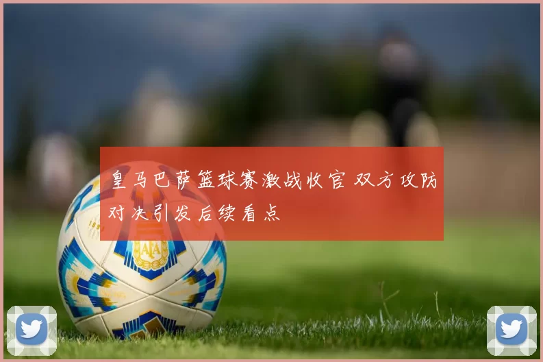 皇马巴萨篮球赛激战收官 双方攻防对决引发后续看点