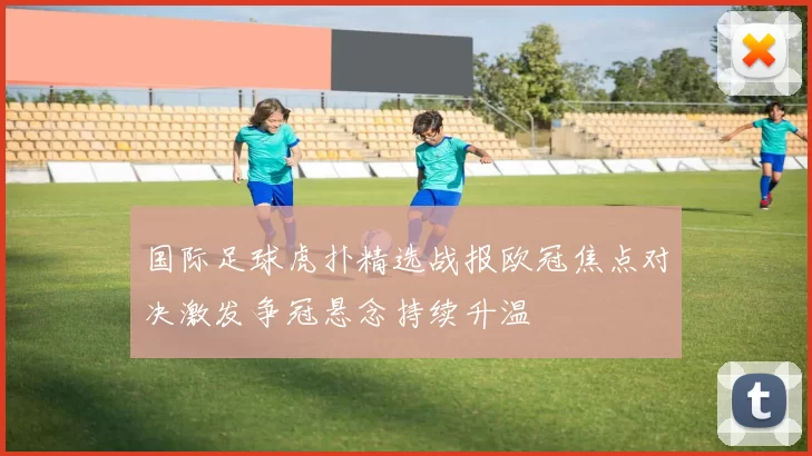 国际足球虎扑精选战报欧冠焦点对决激发争冠悬念持续升温