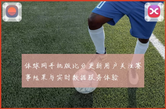 体球网手机版比分更新用户关注赛事结果与实时数据服务体验