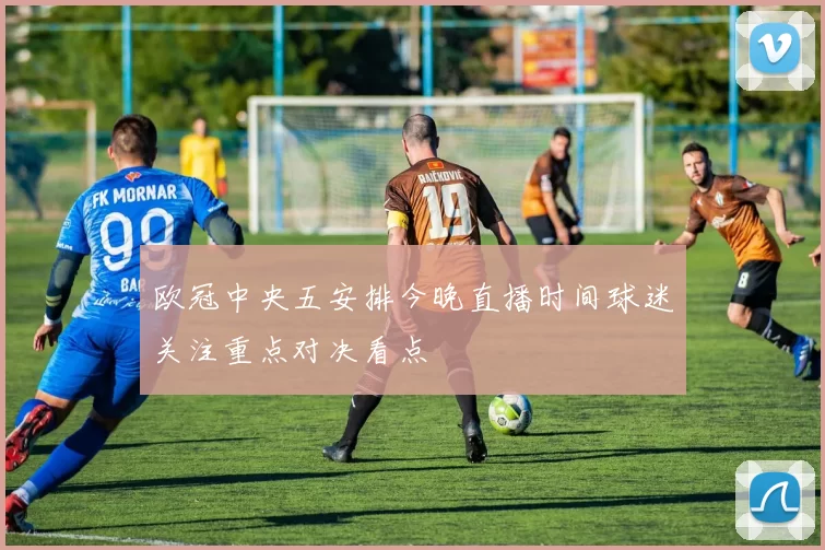 欧冠中央五安排今晚直播时间球迷关注重点对决看点