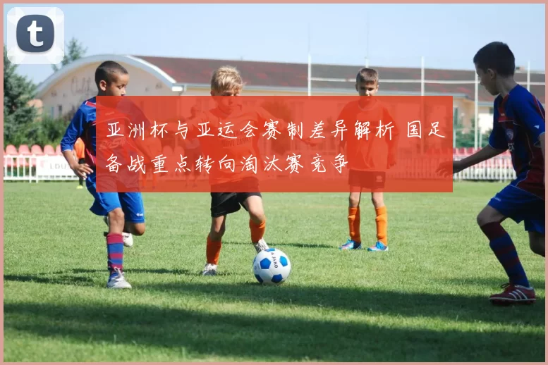 亚洲杯与亚运会赛制差异解析 国足备战重点转向淘汰赛竞争